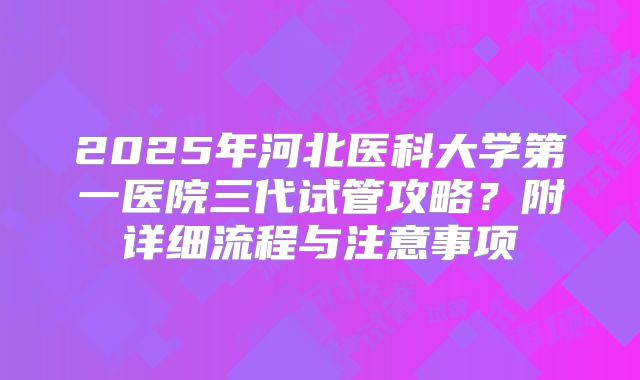 2025年河北医科大学第一医院三代试管攻略?附详细流程与注意事项