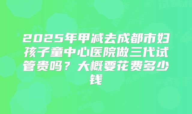 2025年甲减去成都市妇孩子童中心医院做三代试管贵吗?大概要花费多少钱