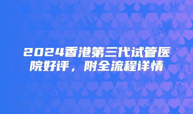 2024香港第三代试管医院好评，附全流程详情