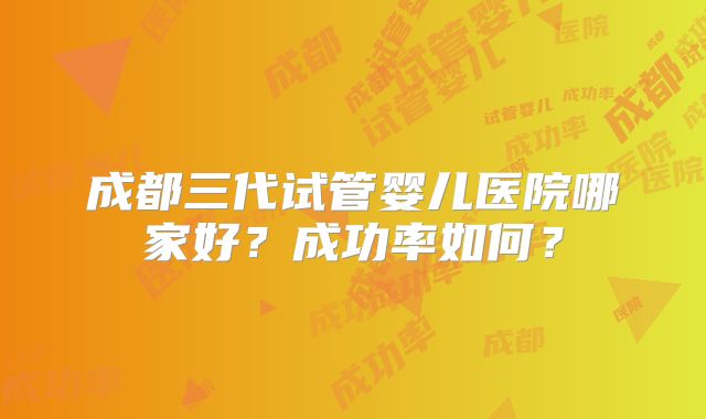 成都三代试管婴儿医院哪家好？成功率如何？