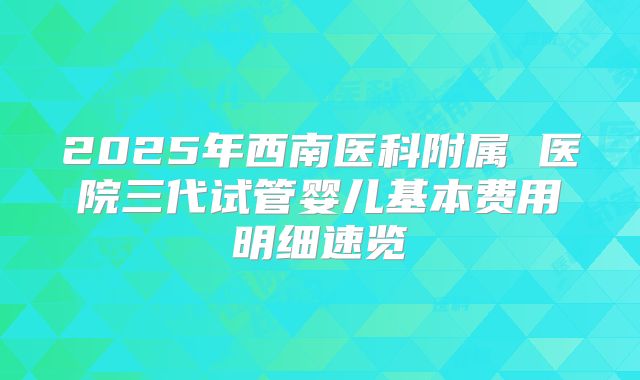 2025年西南医科附属 医院三代试管婴儿基本费用明细速览