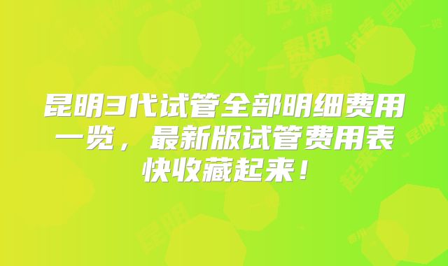 昆明3代试管全部明细费用一览，最新版试管费用表快收藏起来！