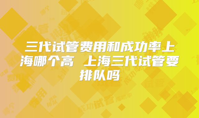 三代试管费用和成功率上海哪个高 上海三代试管要排队吗