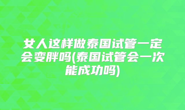 女人这样做泰国试管一定会变胖吗(泰国试管会一次能成功吗)