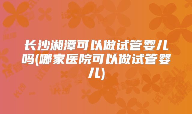 长沙湘潭可以做试管婴儿吗(哪家医院可以做试管婴儿)