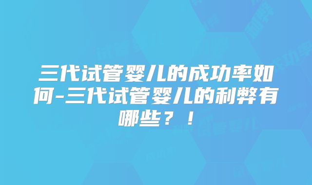 三代试管婴儿的成功率如何-三代试管婴儿的利弊有哪些？！