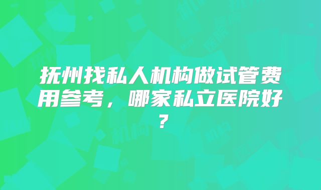 抚州找私人机构做试管费用参考，哪家私立医院好？
