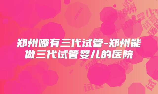 郑州哪有三代试管-郑州能做三代试管婴儿的医院