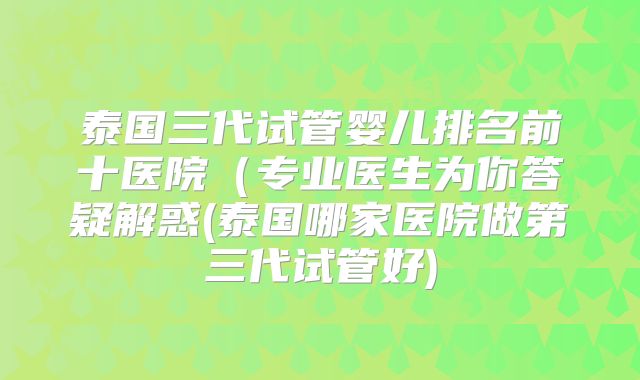 泰国三代试管婴儿排名前十医院（专业医生为你答疑解惑(泰国哪家医院做第三代试管好)