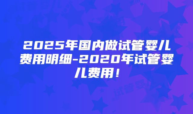 2025年国内做试管婴儿费用明细-2020年试管婴儿费用！