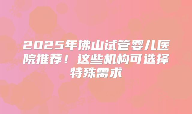 2025年佛山试管婴儿医院推荐！这些机构可选择特殊需求