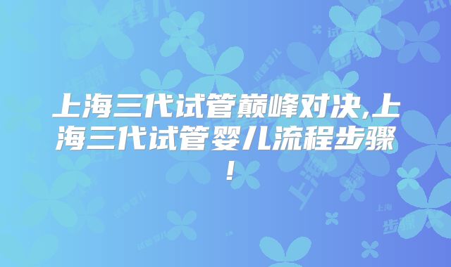 上海三代试管巅峰对决,上海三代试管婴儿流程步骤！