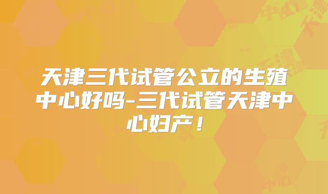天津三代试管公立的生殖中心好吗-三代试管天津中心妇产！