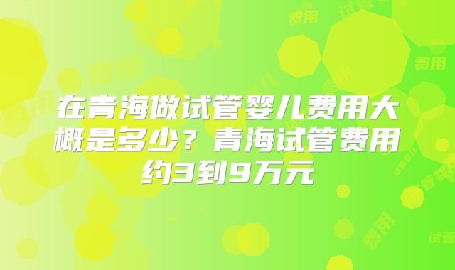 在青海做试管婴儿费用大概是多少?青海试管费用约3到9万元