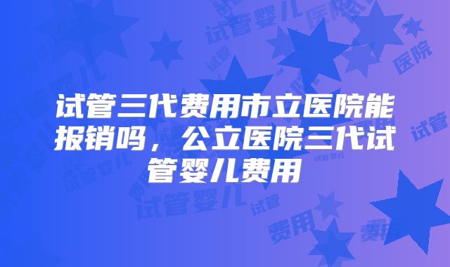 试管三代费用市立医院能报销吗，公立医院三代试管婴儿费用