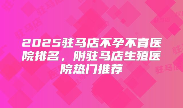2025驻马店不孕不育医院排名，附驻马店生殖医院热门推荐