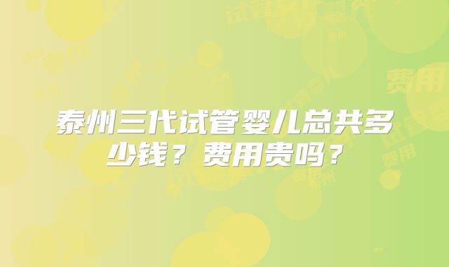 泰州三代试管婴儿总共多少钱?费用贵吗?