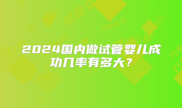 2024国内做试管婴儿成功几率有多大?