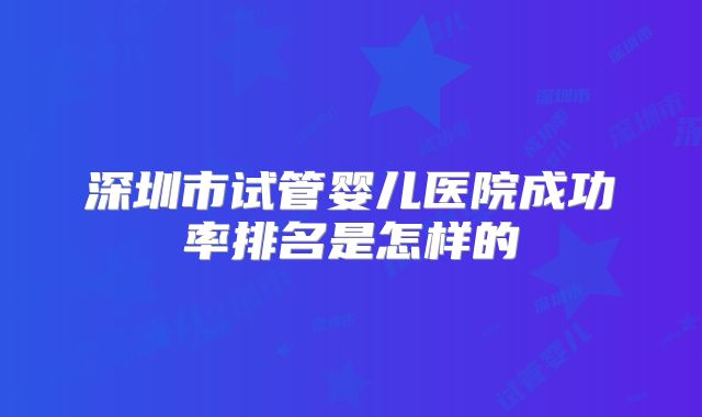 深圳市试管婴儿医院成功率排名是怎样的