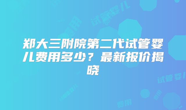 郑大三附院第二代试管婴儿费用多少?最新报价揭晓