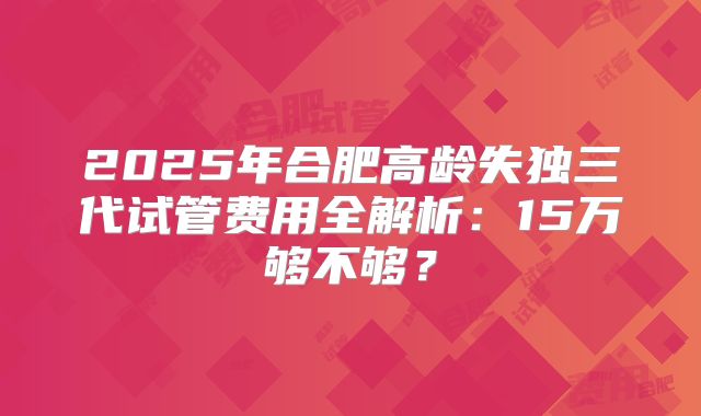 2025年合肥高龄失独三代试管费用全解析：15万够不够？