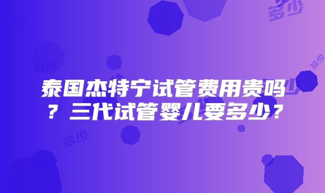 泰国杰特宁试管费用贵吗?三代试管婴儿要多少?