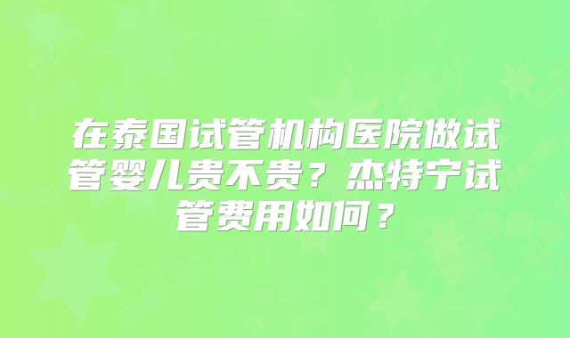 在泰国试管机构医院做试管婴儿贵不贵？杰特宁试管费用如何？