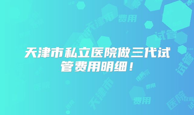 天津市私立医院做三代试管费用明细！