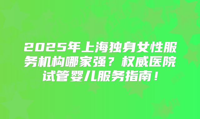 2025年上海独身女性服务机构哪家强？权威医院试管婴儿服务指南！