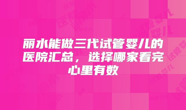 丽水能做三代试管婴儿的医院汇总,选择哪家看完心里有数