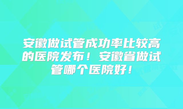 安徽做试管成功率比较高的医院发布!安徽省做试管哪个医院好!