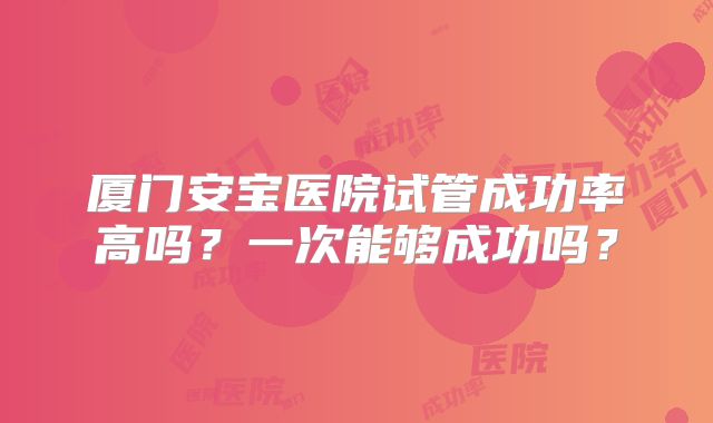 厦门安宝医院试管成功率高吗？一次能够成功吗？