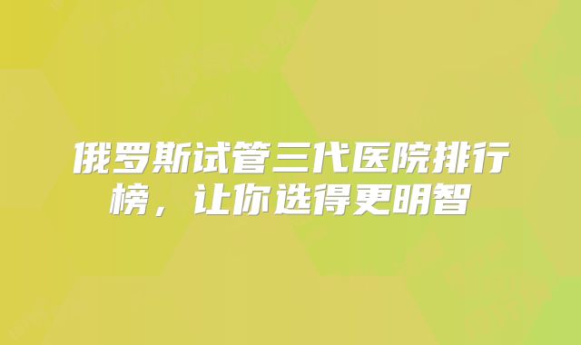 俄罗斯试管三代医院排行榜，让你选得更明智