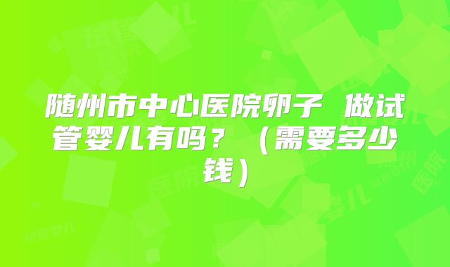 随州市中心医院卵子 做试管婴儿有吗？（需要多少钱）