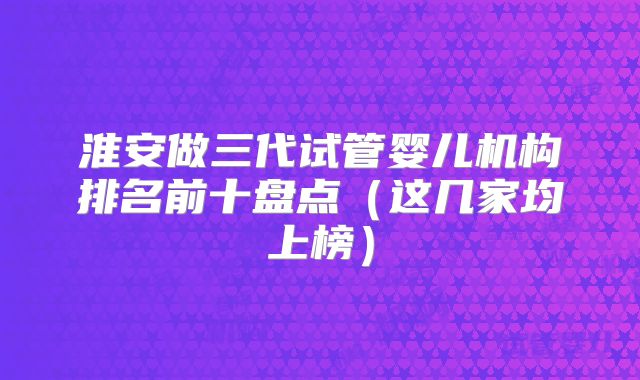 淮安做三代试管婴儿机构排名前十盘点（这几家均上榜）