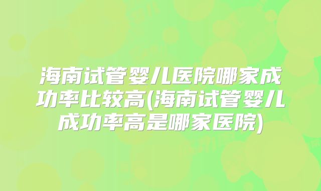 海南试管婴儿医院哪家成功率比较高(海南试管婴儿成功率高是哪家医院)