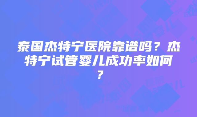 泰国杰特宁医院靠谱吗？杰特宁试管婴儿成功率如何？