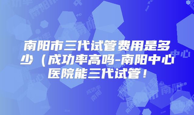 南阳市三代试管费用是多少(成功率高吗-南阳中心医院能三代试管!