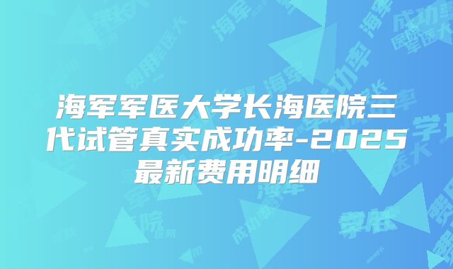 海军军医大学长海医院三代试管真实成功率-2025最新费用明细