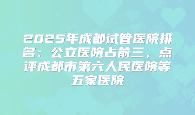 2025年成都试管医院排名:公立医院占前三,点评成都市第六人民医院等五家医院