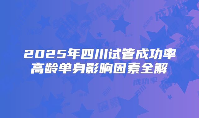 2025年四川试管成功率高龄单身影响因素全解