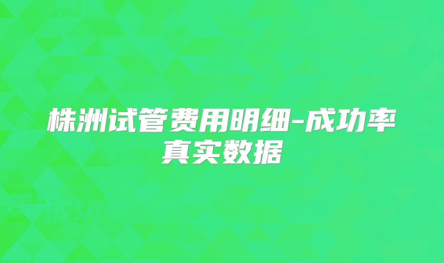 株洲试管费用明细-成功率真实数据