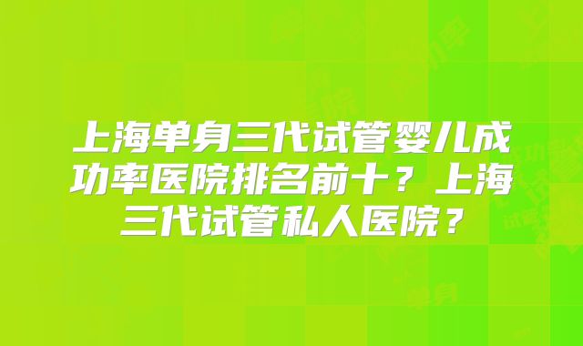 上海单身三代试管婴儿成功率医院排名前十？上海三代试管私人医院？