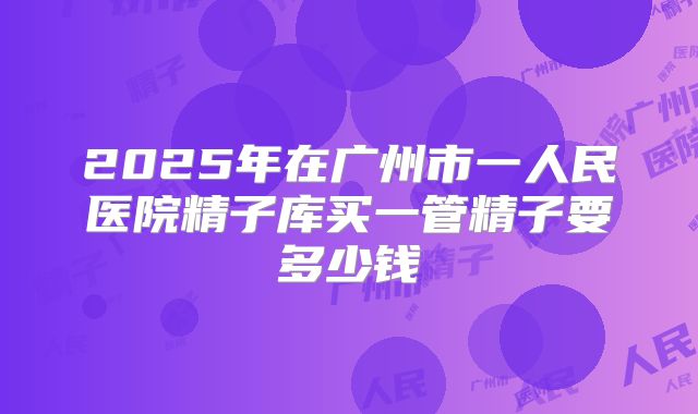 2025年在广州市一人民医院精子库买一管精子要多少钱