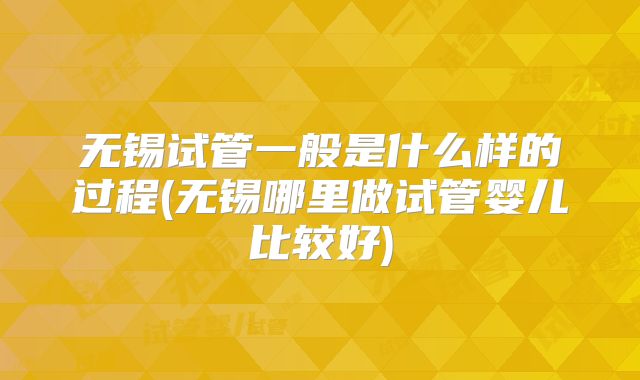 无锡试管一般是什么样的过程(无锡哪里做试管婴儿比较好)