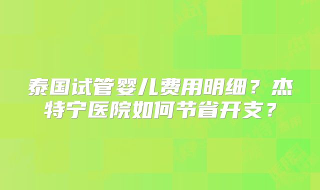 泰国试管婴儿费用明细?杰特宁医院如何节省开支?