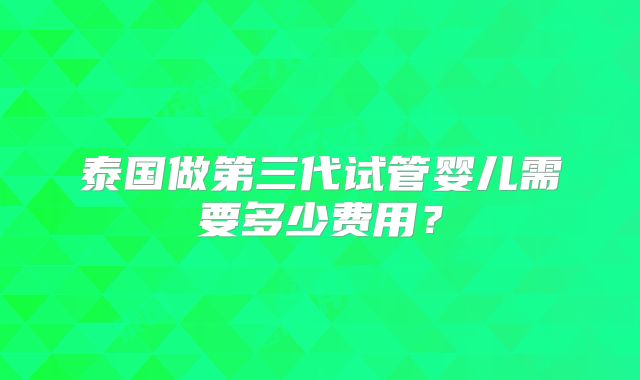 泰国做第三代试管婴儿需要多少费用?