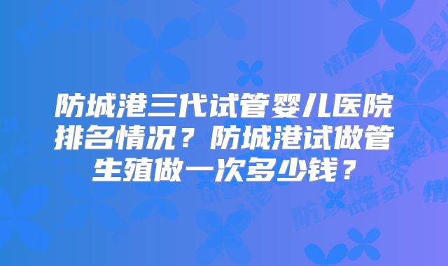 防城港三代试管婴儿医院排名情况？防城港试做管生殖做一次多少钱？