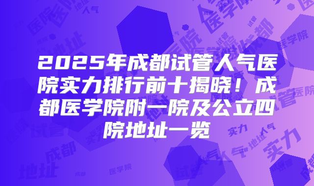 2025年成都试管人气医院实力排行前十揭晓!成都医学院附一院及公立四院地址一览