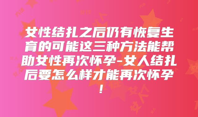 女性结扎之后仍有恢复生育的可能这三种方法能帮助女性再次怀孕-女人结扎后要怎么样才能再次怀孕!